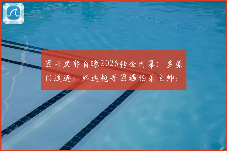 因卡皮耶自曝2026转会内幕:多豪门追逐,终选枪手因遇伯乐主帅,技术特点全面解析