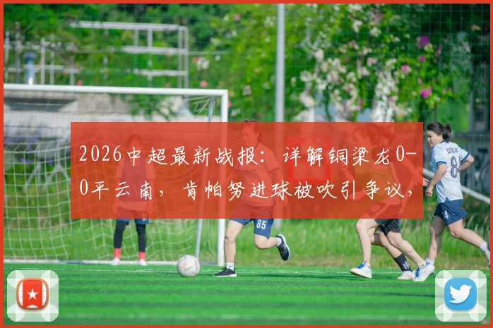 2026中超最新战报：详解铜梁龙0-0平云南，肯帕努进球被吹引争议，吴永强关键造险分析