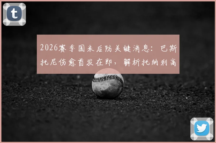 2026赛季国米后防关键消息：巴斯托尼伤愈首发在即，解析托纳利高强度训练内容与身体状态
