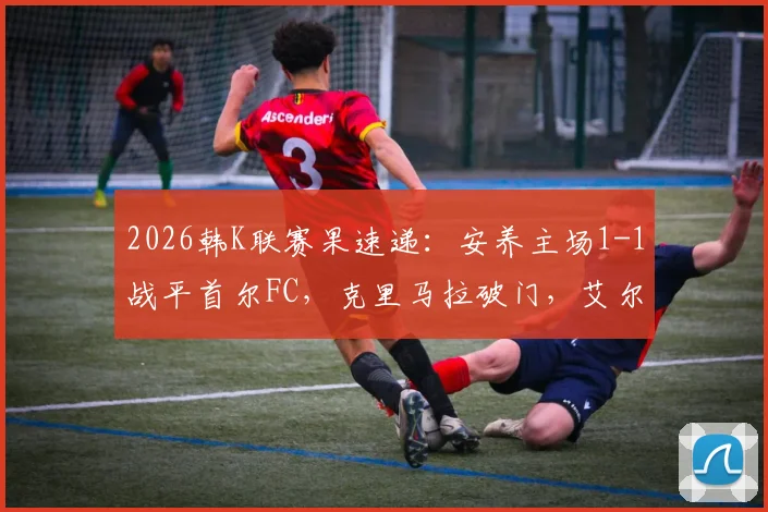 2026韩K联赛果速递：安养主场1-1战平首尔FC，克里马拉破门，艾尔顿关键追平
