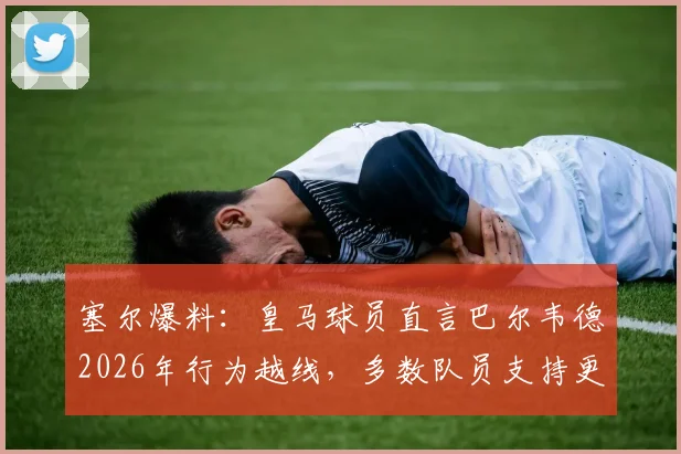 塞尔爆料：皇马球员直言巴尔韦德2026年行为越线，多数队员支持更换队长人选