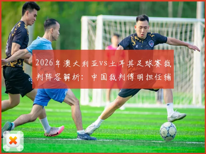 2026年澳大利亚vs土耳其足球赛裁判阵容解析：中国裁判傅明担任辅助视频助理裁判完成执法首秀