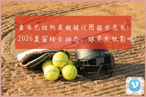 查洛巴纽约度假错过图赫尔急电：2026夏窗转会动态、球员失联影响及切尔西未来分析