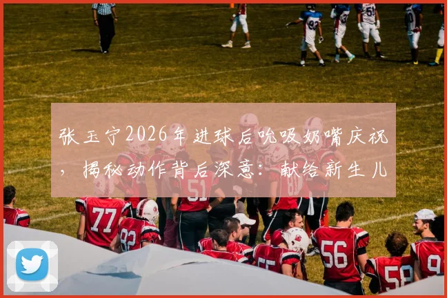 张玉宁2026年进球后吮吸奶嘴庆祝,揭秘动作背后深意:献给新生儿的特殊礼物