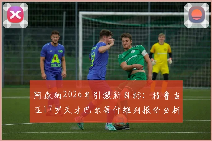 阿森纳2026年引援新目标：格鲁吉亚17岁天才巴尔蒂什维利报价分析，枪手为何钟情东欧新星？