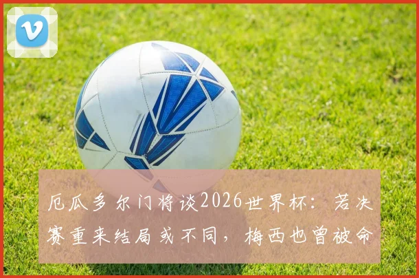 厄瓜多尔门将谈2026世界杯：若决赛重来结局或不同，梅西也曾被命运捉弄，足球的魅力与残酷