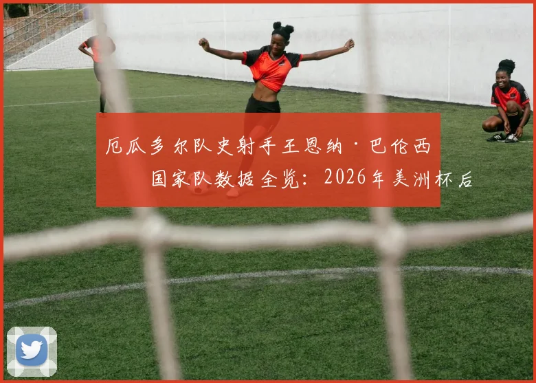 厄瓜多尔队史射手王恩纳·巴伦西亚国家队数据全览：2026年美洲杯后的谢幕战，回顾他的传奇进球与队史地位