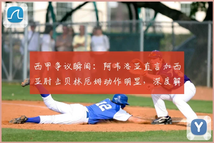 西甲争议瞬间：阿韦洛亚直言加西亚肘击贝林厄姆动作明显，深度解读球迷愤怒原因与事件影响