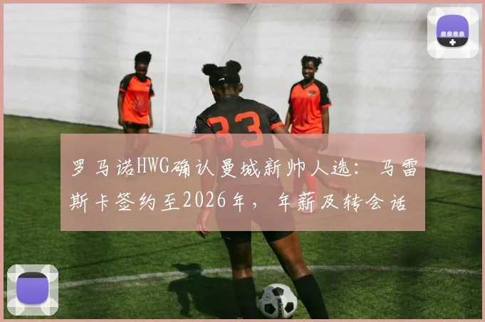 罗马诺HWG确认曼城新帅人选：马雷斯卡签约至2026年，年薪及转会话语权成焦点，解析其执教前景与切尔西告别原因