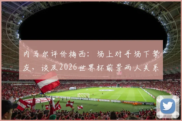 内马尔评价梅西：场上对手场下挚友，谈及2026世界杯前景两人关系引热议