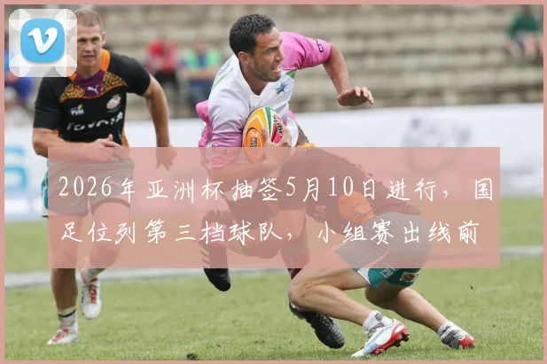2026年亚洲杯抽签5月10日进行,国足位列第三档球队,小组赛出线前景全面解读