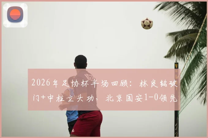 2026年足协杯半场回顾:林良铭破门+中柱立头功,北京国安1-0领先广州豹,半场战局深度解析
