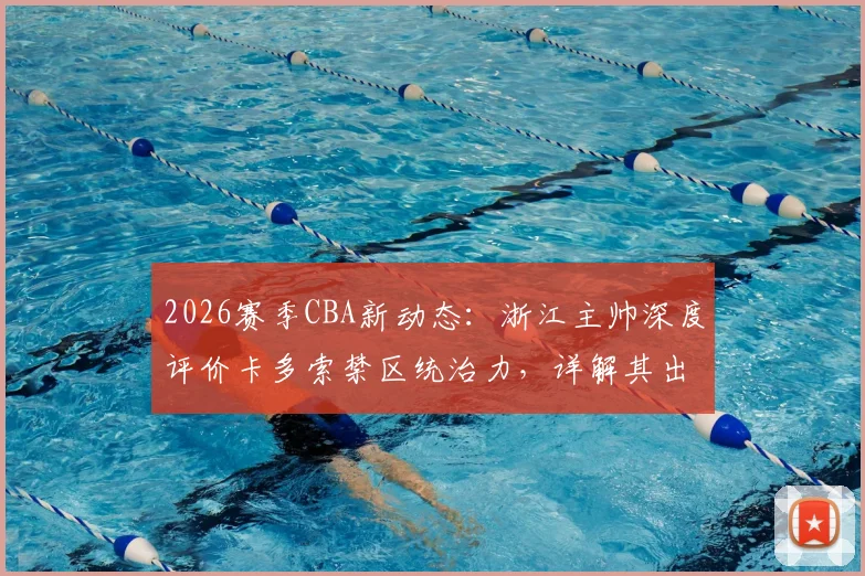 2026赛季CBA新动态：浙江主帅深度评价卡多索禁区统治力，详解其出场时间安排策略