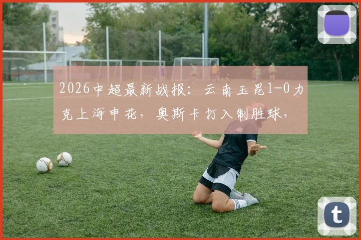 2026中超最新战报：云南玉昆1-0力克上海申花，奥斯卡打入制胜球，上海申花客场失利原因分析