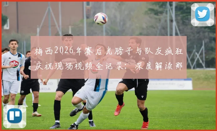 梅西2026年赛后光膀子与队友疯狂庆祝现场视频全记录:深度解读那场关键比赛及庆祝背后原因