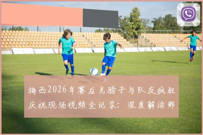 梅西2026年赛后光膀子与队友疯狂庆祝现场视频全记录：深度解读那场关键比赛及庆祝背后原因