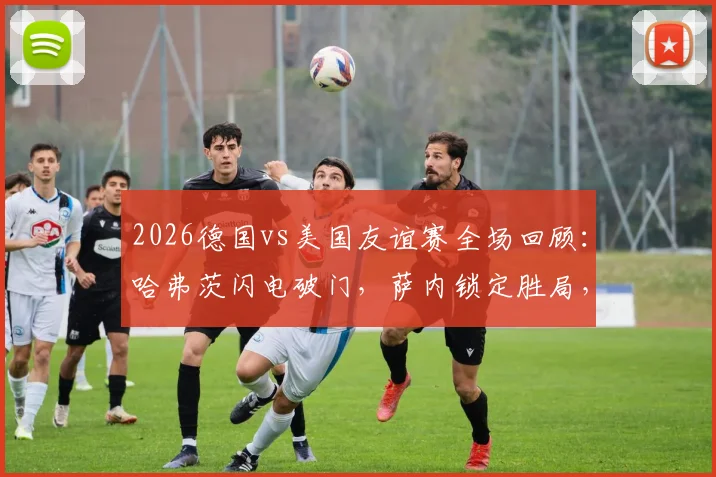 2026德国vs美国友谊赛全场回顾：哈弗茨闪电破门，萨内锁定胜局，2-1精彩对决分析与球员点评