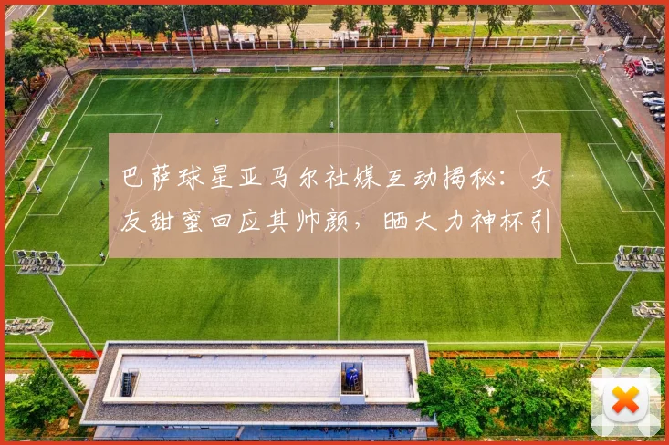 巴萨球星亚马尔社媒互动揭秘：女友甜蜜回应其帅颜，晒大力神杯引粉丝热议