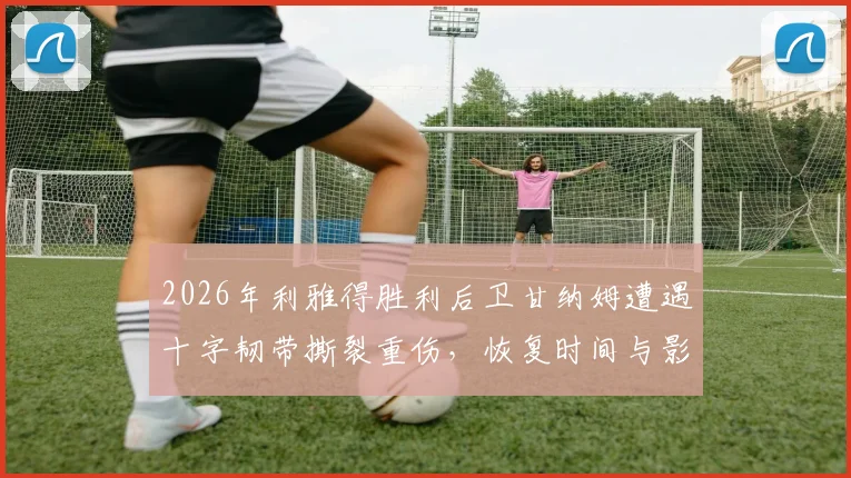 2026年利雅得胜利后卫甘纳姆遭遇十字韧带撕裂重伤，恢复时间与影响分析