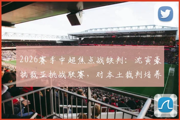 2026赛季中超焦点战缺判：沈寅豪执裁亚挑战联赛，对本土裁判培养有何影响？