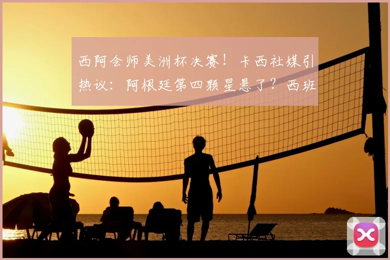 西阿会师美洲杯决赛！卡西社媒引热议：阿根廷第四颗星悬了？西班牙获传奇门神力挺
