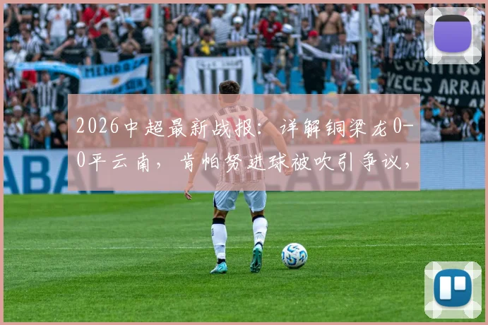 2026中超最新战报:详解铜梁龙0-0平云南,肯帕努进球被吹引争议,吴永强关键造险分析