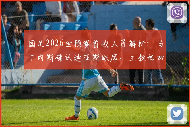 国足2026世预赛首战人员解析:马丁内斯确认迪亚斯缺席,主教练回应离任传闻具体内容