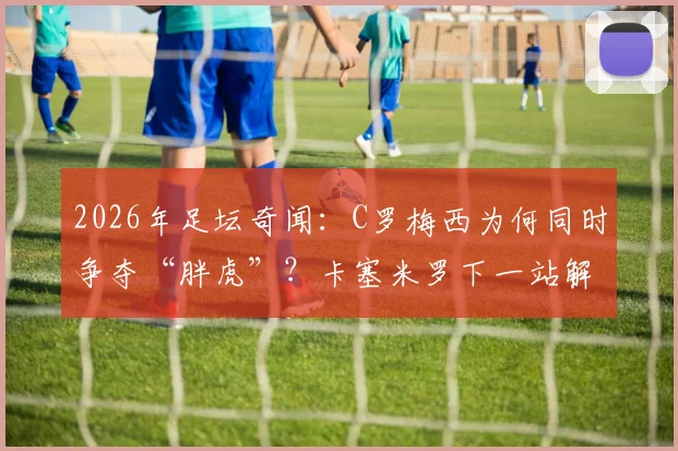 2026年足坛奇闻:C罗梅西为何同时争夺“胖虎”?卡塞米罗下一站解析