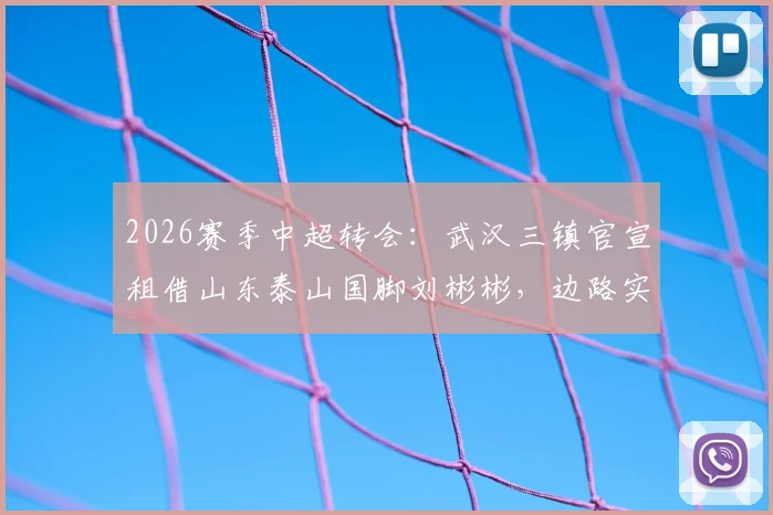 2026赛季中超转会:武汉三镇官宣租借山东泰山国脚刘彬彬,边路实力获关键补强