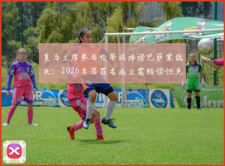 皇马主席弗洛伦蒂诺诽谤巴萨案裁决：2026年若罪名成立需赔偿但免于牢狱，世体披露关键细节
