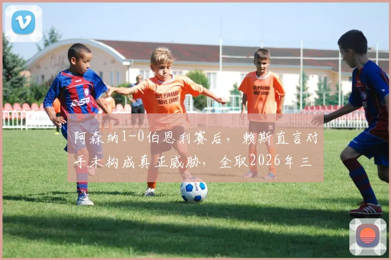 阿森纳1-0伯恩利赛后，赖斯直言对手未构成真正威胁，全取2026年三分最重要