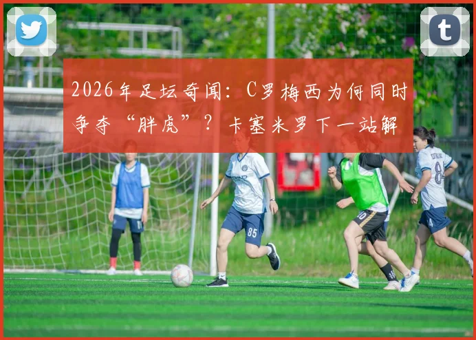 2026年足坛奇闻：C罗梅西为何同时争夺“胖虎”？卡塞米罗下一站解析
