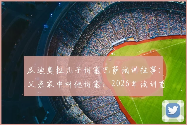 瓜迪奥拉儿子何塞巴萨试训往事：父亲家中叫他何塞，2026年试训首日未触球的背后故事