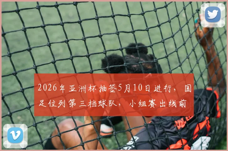 2026年亚洲杯抽签5月10日进行，国足位列第三档球队，小组赛出线前景全面解读