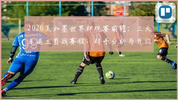 2026美加墨世界杯观赛前瞻:三大东道主首战赛程、对手分析与开门红前景全解读