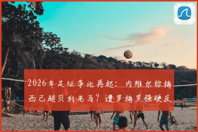 2026年足坛争论再起:内维尔称梅西已超贝利老马?遭罗梅罗强硬反驳,双方观点深度剖析