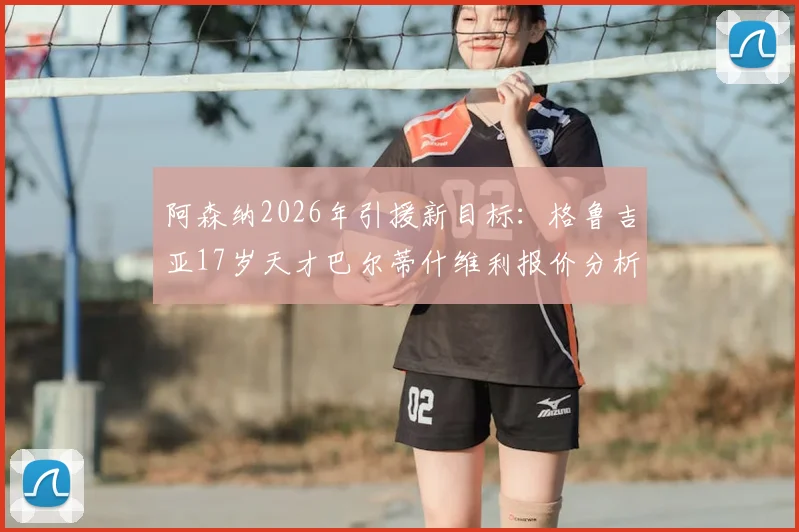 阿森纳2026年引援新目标：格鲁吉亚17岁天才巴尔蒂什维利报价分析，枪手为何钟情东欧新星？