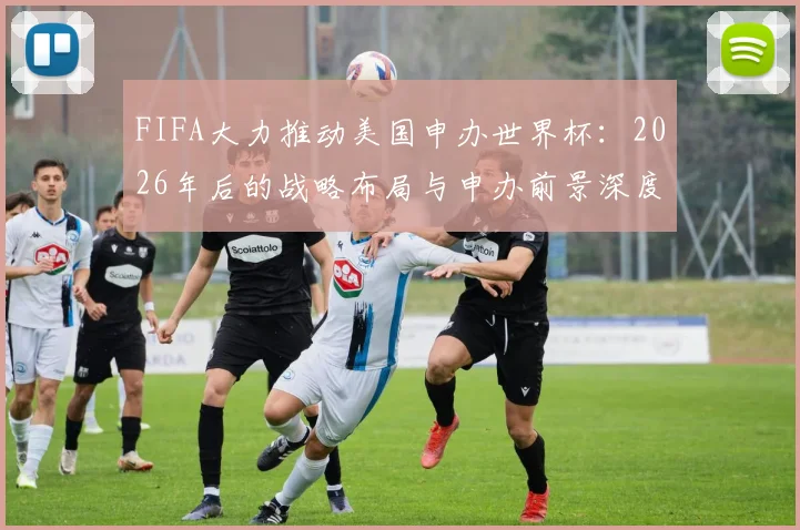 FIFA大力推动美国申办世界杯：2026年后的战略布局与申办前景深度解读