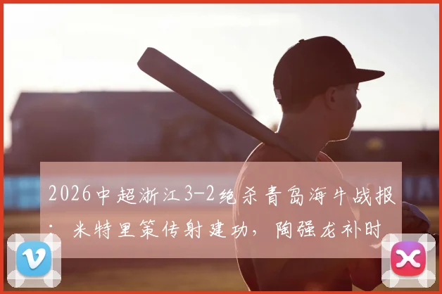 2026中超浙江3-2绝杀青岛海牛战报：米特里策传射建功，陶强龙补时定乾坤，积分榜走势分析