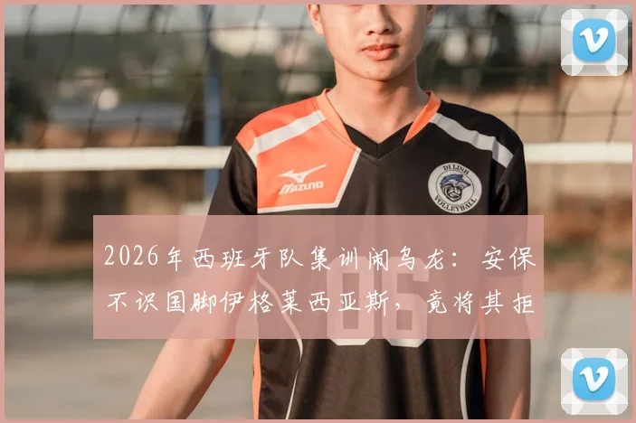 2026年西班牙队集训闹乌龙：安保不识国脚伊格莱西亚斯，竟将其拒之门外引西媒热议