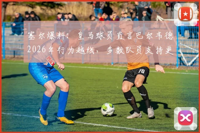 塞尔爆料：皇马球员直言巴尔韦德2026年行为越线，多数队员支持更换队长人选