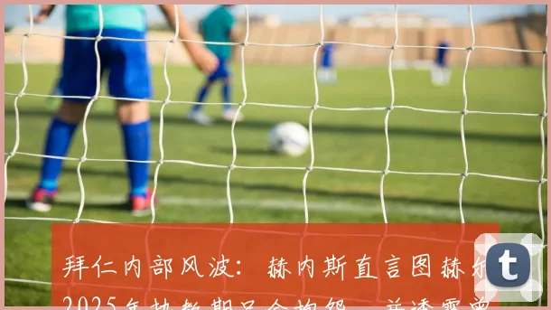 拜仁内部风波:赫内斯直言图赫尔2025年执教期只会抱怨,并透露曾阻止孔帕尼签下西蒙斯