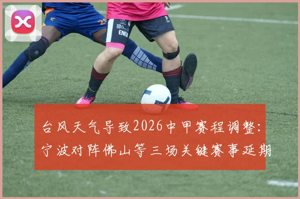 台风天气导致2026中甲赛程调整:宁波对阵佛山等三场关键赛事延期通知与后续影响
