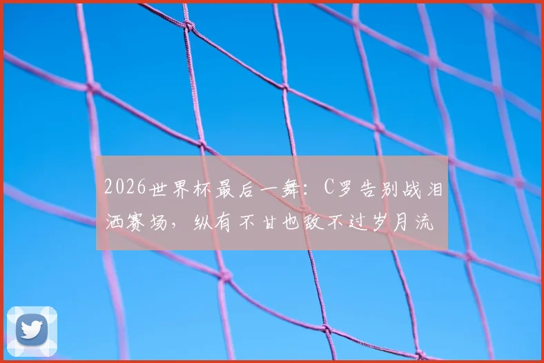 2026世界杯最后一舞:C罗告别战泪洒赛场,纵有不甘也敌不过岁月流逝
