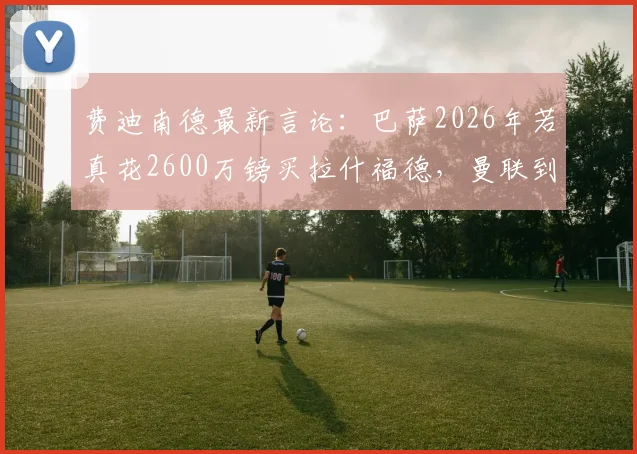 费迪南德最新言论：巴萨2026年若真花2600万镑买拉什福德，曼联到底亏不亏？附拉什福德身价深度分析