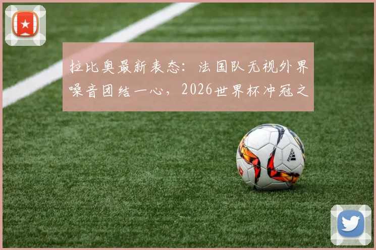 拉比奥最新表态：法国队无视外界噪音团结一心，2026世界杯冲冠之路挑战重重