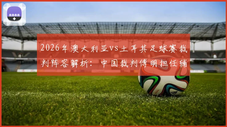2026年澳大利亚vs土耳其足球赛裁判阵容解析:中国裁判傅明担任辅助视频助理裁判完成执法首秀