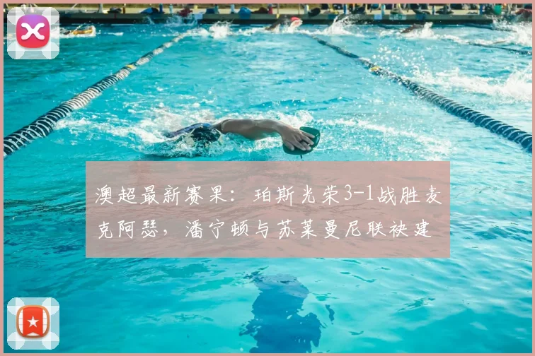 澳超最新赛果：珀斯光荣3-1战胜麦克阿瑟，潘宁顿与苏莱曼尼联袂建功精彩回顾
