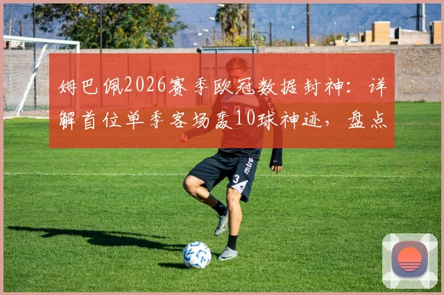 姆巴佩2026赛季欧冠数据封神：详解首位单季客场轰10球神迹，盘点欧冠客场进球历史排名