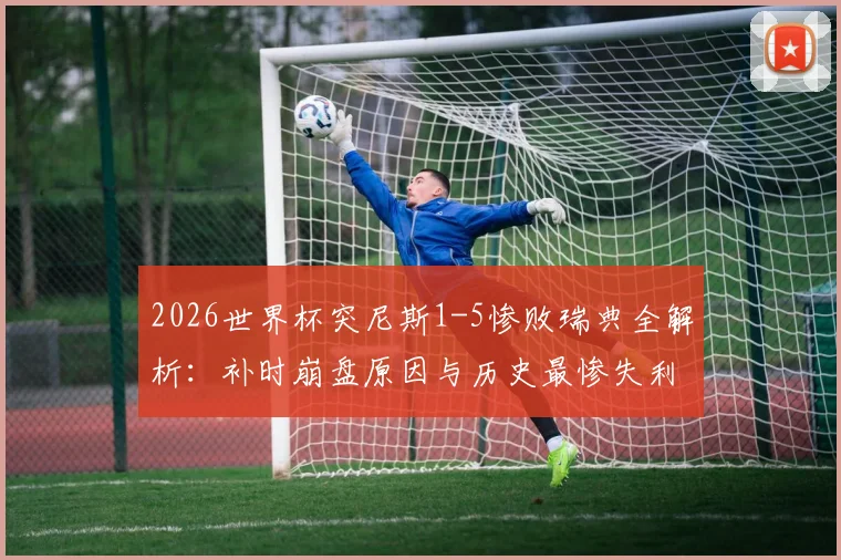 2026世界杯突尼斯1-5惨败瑞典全解析：补时崩盘原因与历史最惨失利录像回放